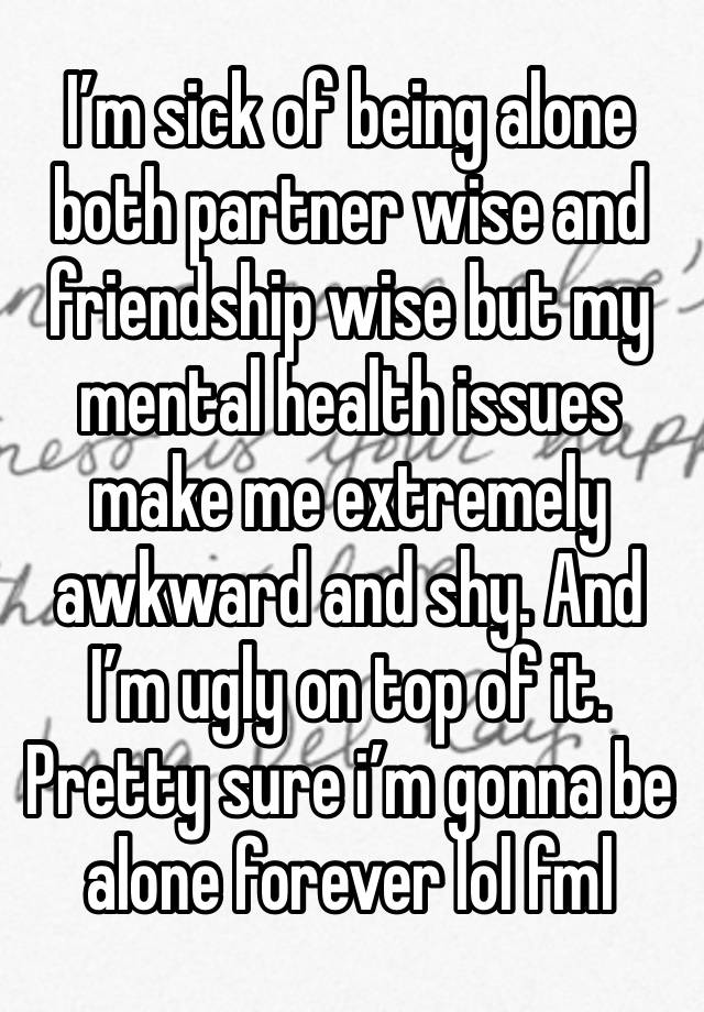 I’m sick of being alone both partner wise and friendship wise but my mental health issues make me extremely awkward and shy. And I’m ugly on top of it.
Pretty sure i’m gonna be alone forever lol fml