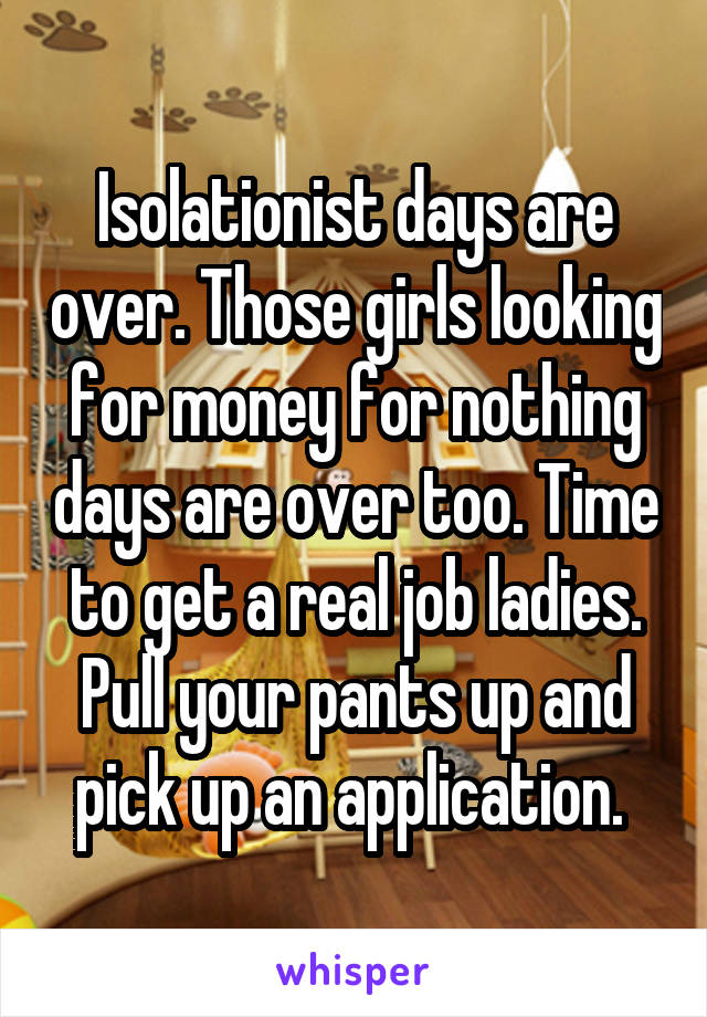 Isolationist days are over. Those girls looking for money for nothing days are over too. Time to get a real job ladies. Pull your pants up and pick up an application. 