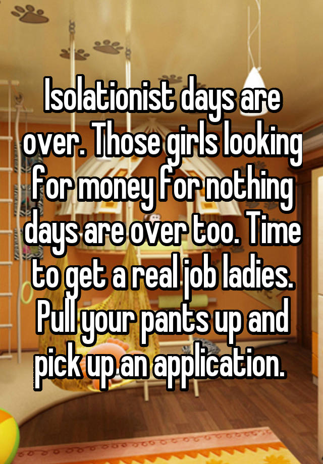 Isolationist days are over. Those girls looking for money for nothing days are over too. Time to get a real job ladies. Pull your pants up and pick up an application. 