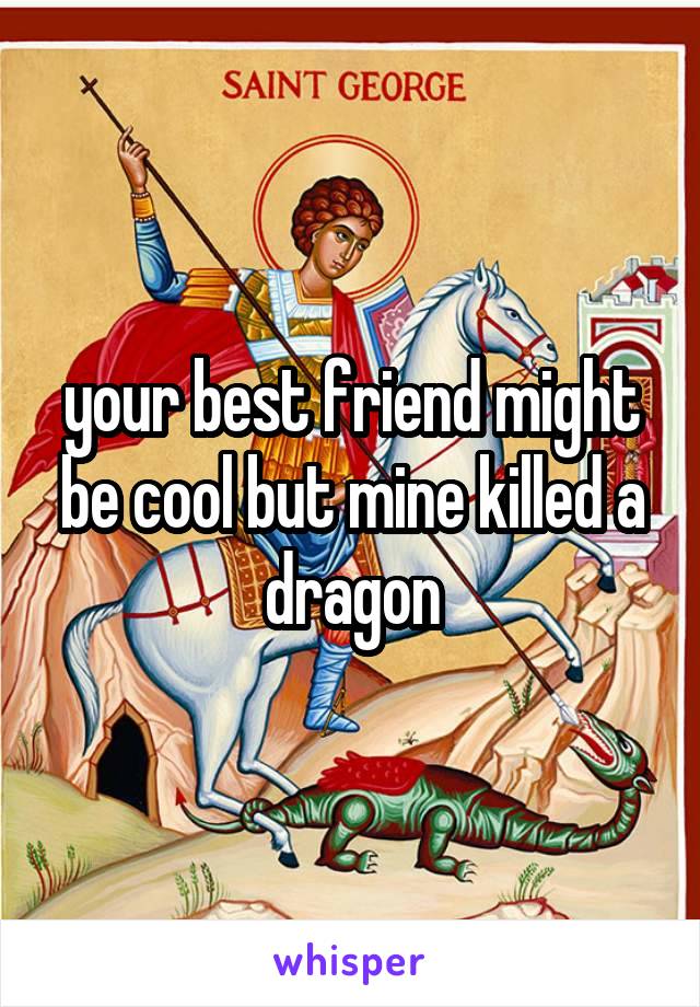 your best friend might be cool but mine killed a dragon