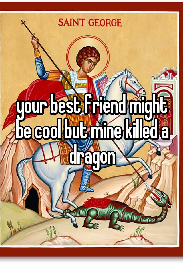 your best friend might be cool but mine killed a dragon