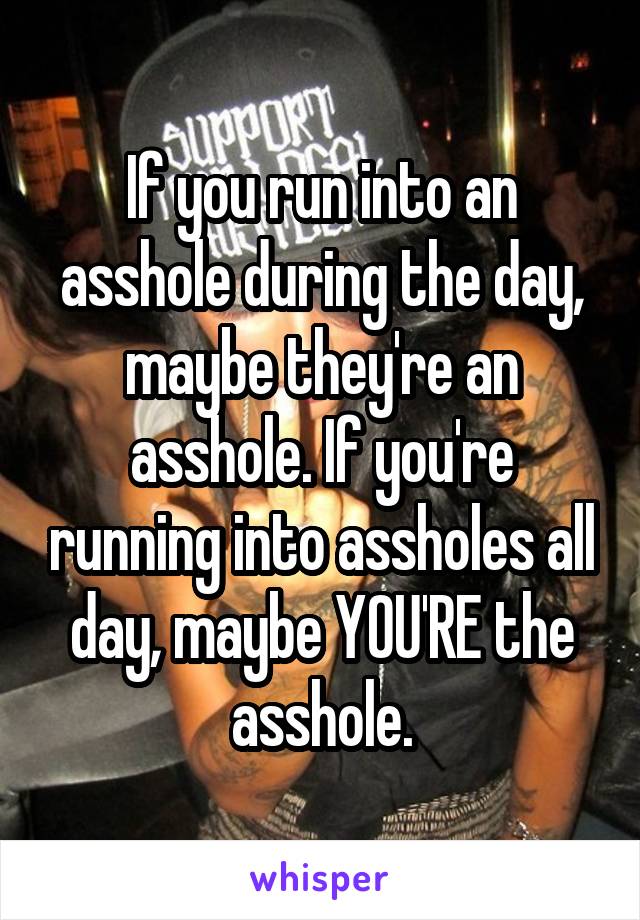 If you run into an asshole during the day, maybe they're an asshole. If you're running into assholes all day, maybe YOU'RE the asshole.