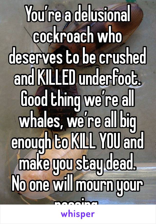 You’re a delusional cockroach who deserves to be crushed and KILLED underfoot.
Good thing we’re all whales, we’re all big enough to KILL YOU and make you stay dead.
No one will mourn your passing.