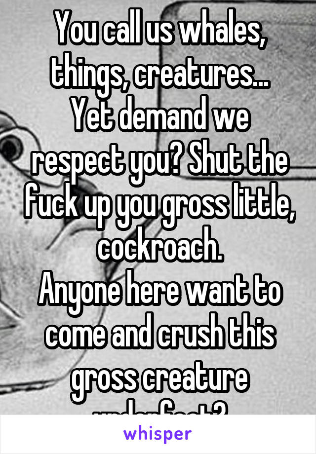 You call us whales, things, creatures...
Yet demand we respect you? Shut the fuck up you gross little, cockroach.
Anyone here want to come and crush this gross creature underfoot?