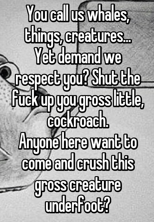 You call us whales, things, creatures...
Yet demand we respect you? Shut the fuck up you gross little, cockroach.
Anyone here want to come and crush this gross creature underfoot?