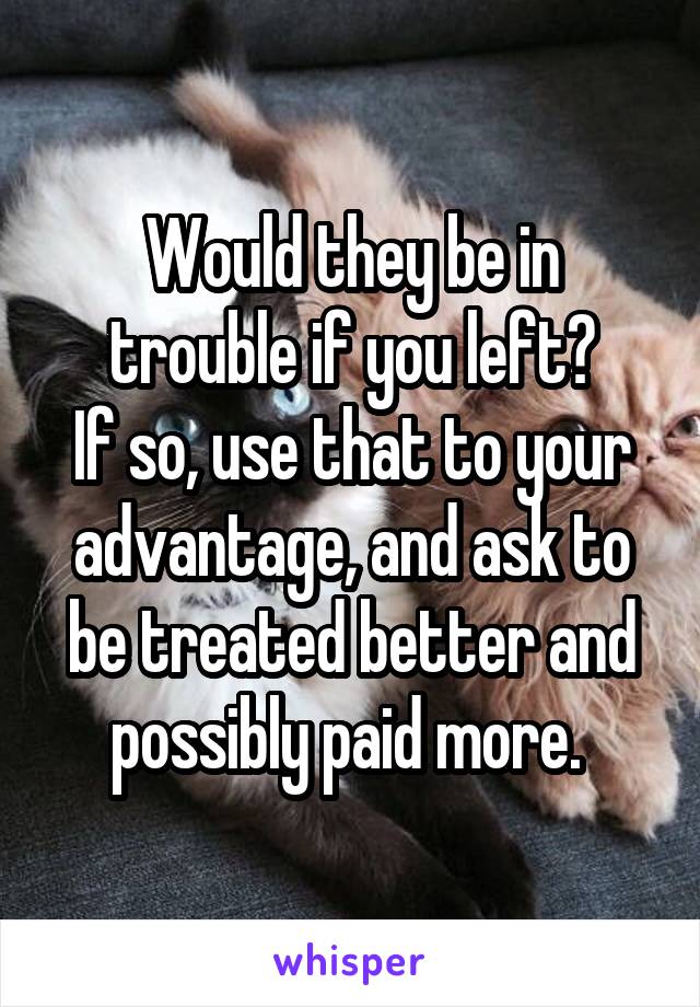 Would they be in trouble if you left?
If so, use that to your advantage, and ask to be treated better and possibly paid more. 