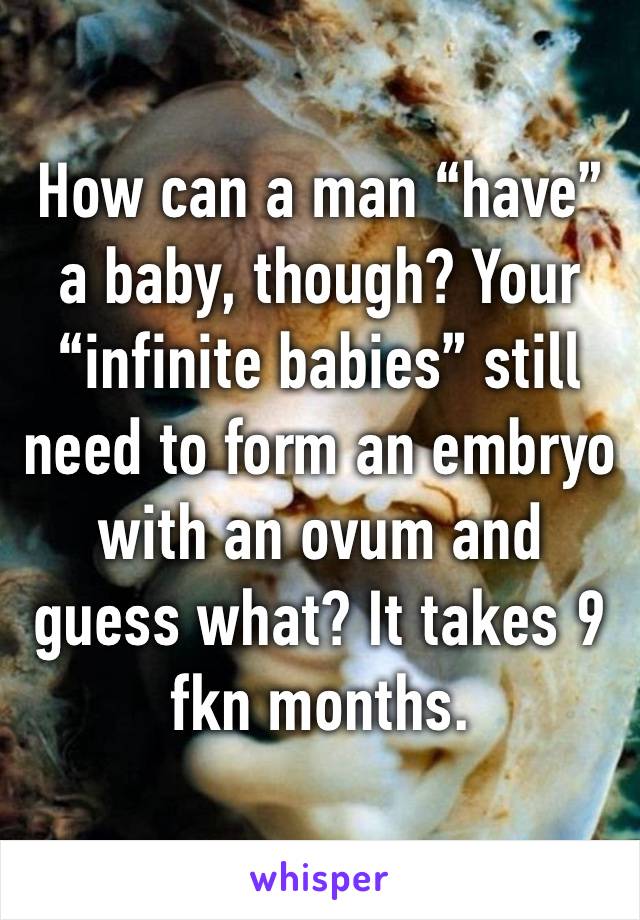 How can a man “have” a baby, though? Your “infinite babies” still need to form an embryo with an ovum and guess what? It takes 9 fkn months. 