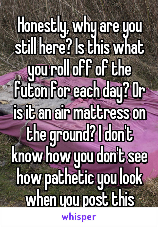 Honestly, why are you still here? Is this what you roll off of the futon for each day? Or is it an air mattress on the ground? I don't know how you don't see how pathetic you look when you post this