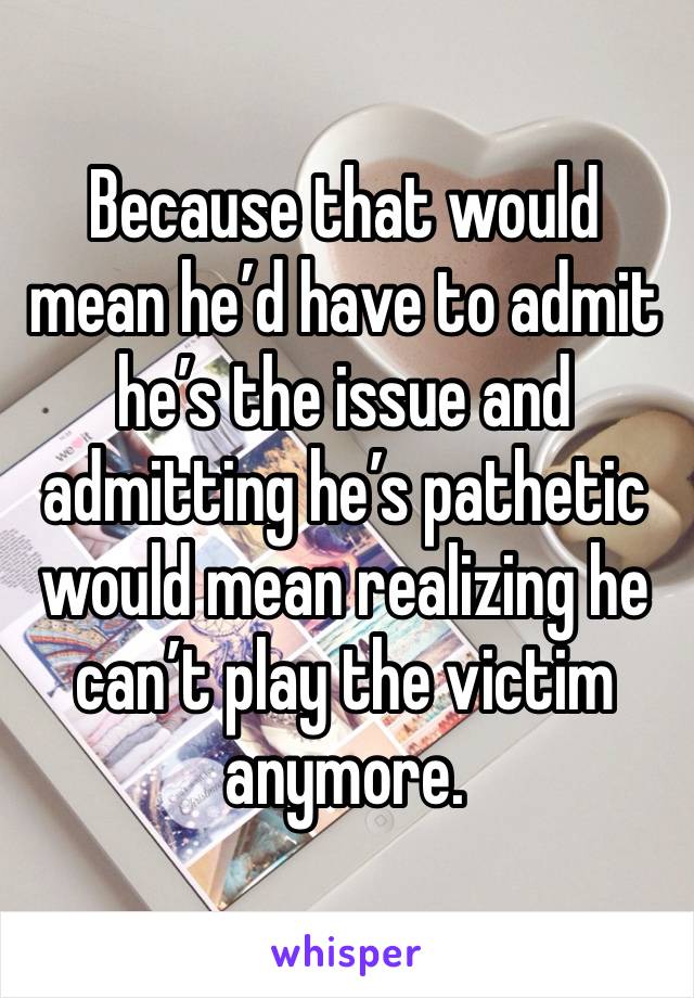 Because that would mean he’d have to admit he’s the issue and admitting he’s pathetic would mean realizing he can’t play the victim anymore. 