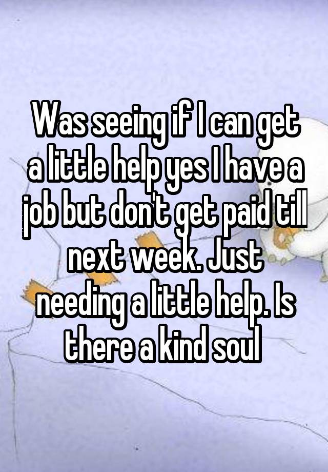 Was seeing if I can get a little help yes I have a job but don't get paid till next week. Just needing a little help. Is there a kind soul 