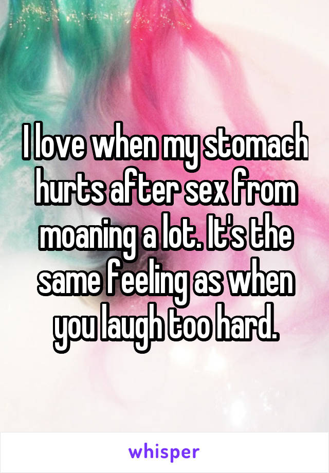 I love when my stomach hurts after sex from moaning a lot. It's the same feeling as when you laugh too hard.