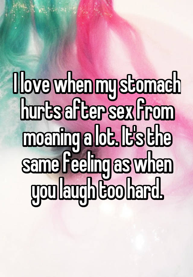 I love when my stomach hurts after sex from moaning a lot. It's the same feeling as when you laugh too hard.