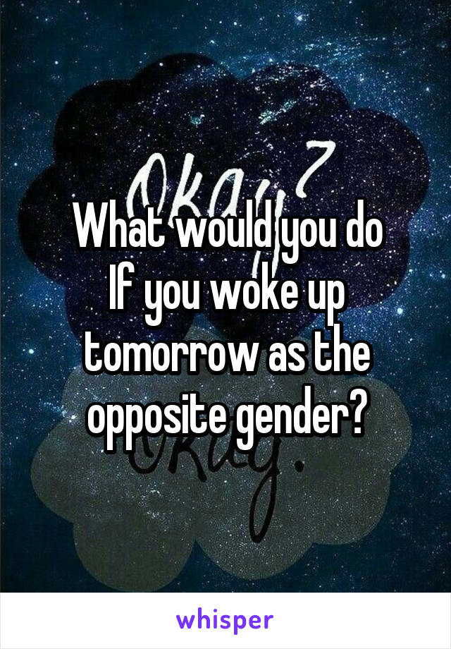 What would you do
If you woke up tomorrow as the opposite gender?