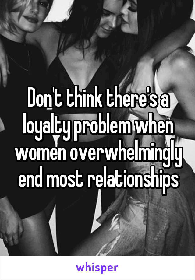 Don't think there's a loyalty problem when women overwhelmingly end most relationships