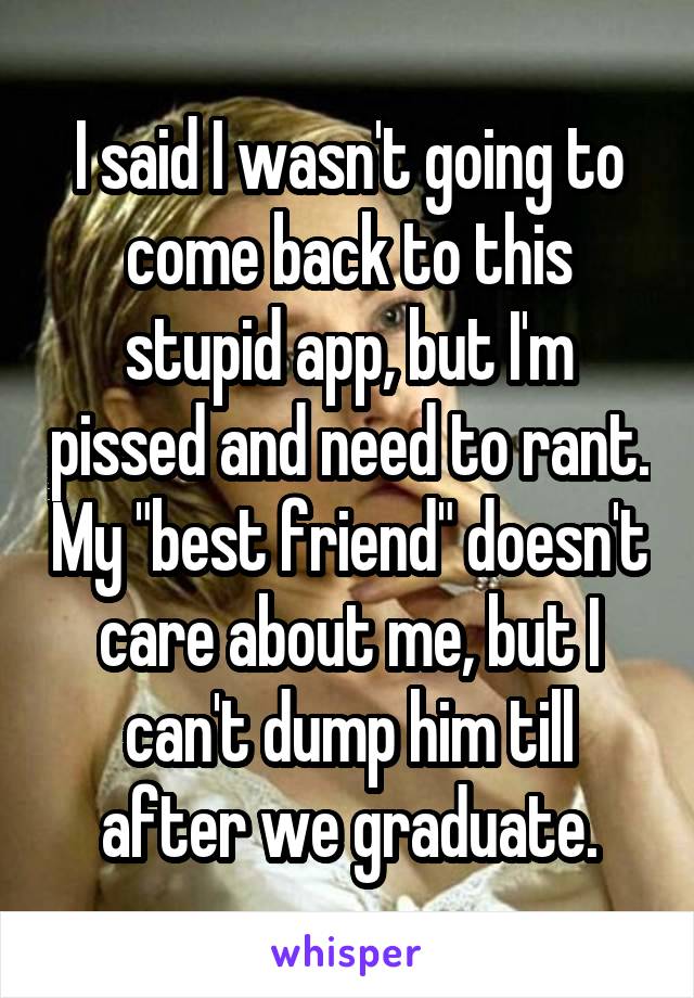 I said I wasn't going to come back to this stupid app, but I'm pissed and need to rant. My "best friend" doesn't care about me, but I can't dump him till after we graduate.