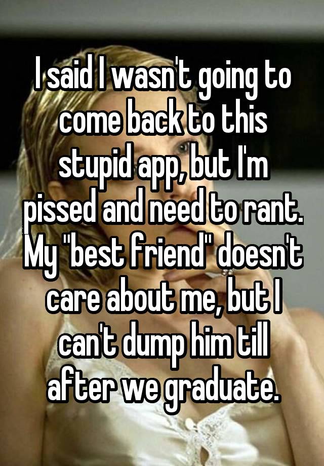 I said I wasn't going to come back to this stupid app, but I'm pissed and need to rant. My "best friend" doesn't care about me, but I can't dump him till after we graduate.