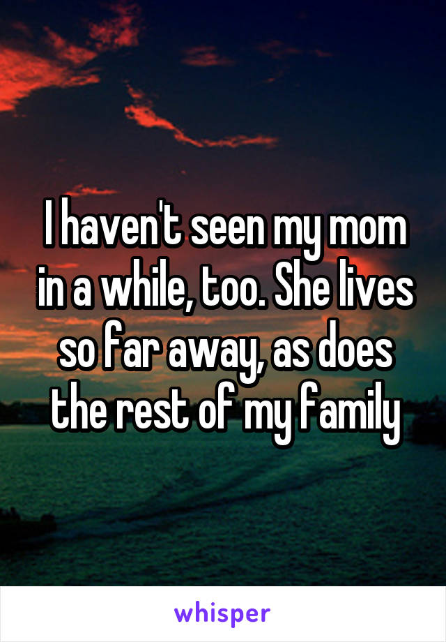 I haven't seen my mom in a while, too. She lives so far away, as does the rest of my family