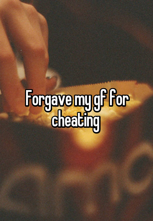 Forgave my gf for cheating 