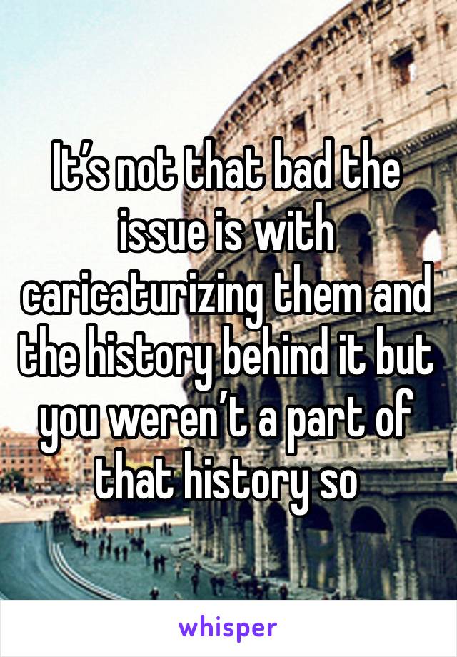 It’s not that bad the issue is with caricaturizing them and the history behind it but you weren’t a part of that history so