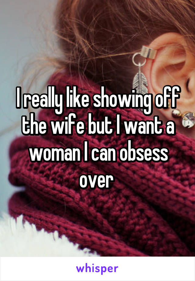 I really like showing off the wife but I want a woman I can obsess over 