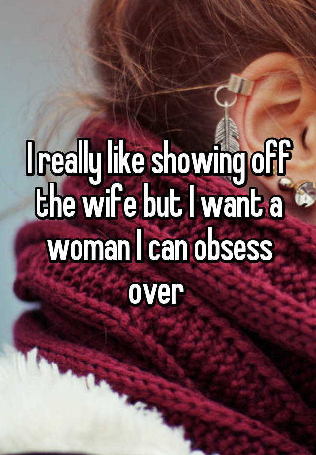 I really like showing off the wife but I want a woman I can obsess over 