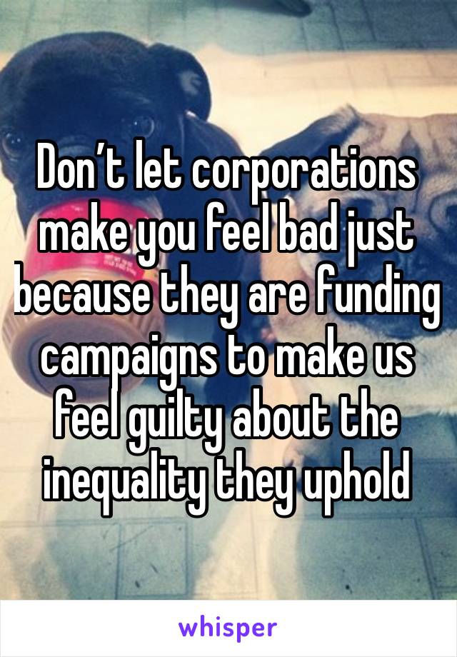 Don’t let corporations make you feel bad just because they are funding campaigns to make us feel guilty about the inequality they uphold