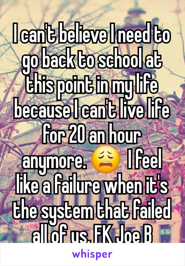 I can't believe I need to go back to school at this point in my life because I can't live life for 20 an hour anymore. 😩  I feel like a failure when it's the system that failed all of us. FK Joe B