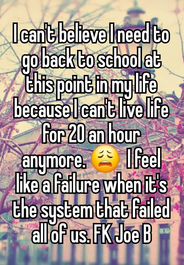 I can't believe I need to go back to school at this point in my life because I can't live life for 20 an hour anymore. 😩  I feel like a failure when it's the system that failed all of us. FK Joe B