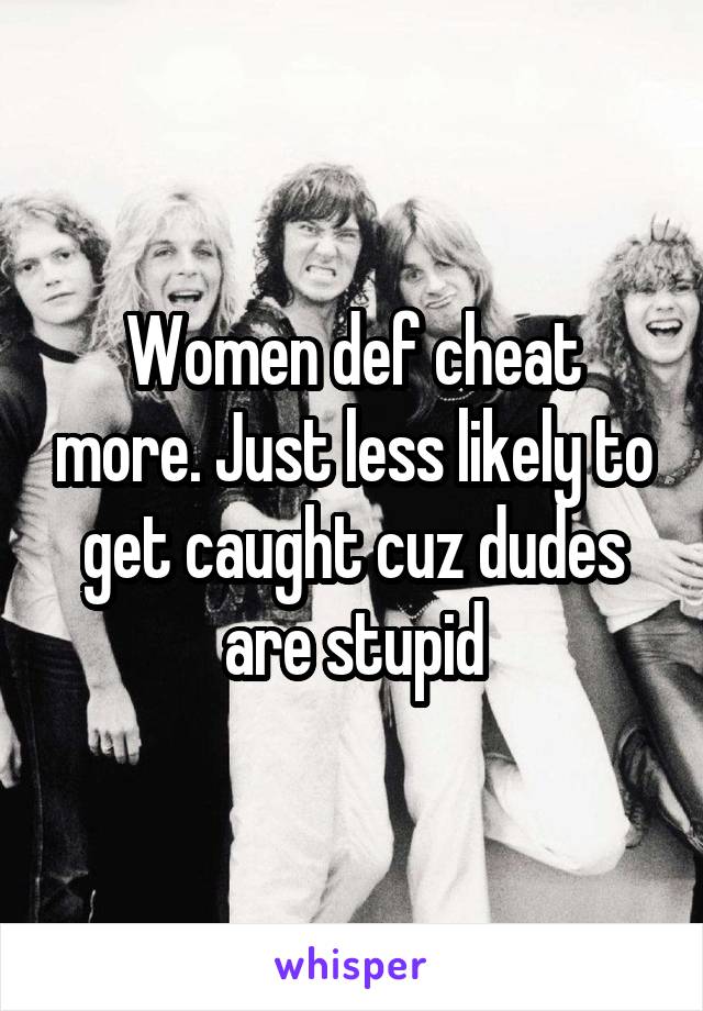 Women def cheat more. Just less likely to get caught cuz dudes are stupid