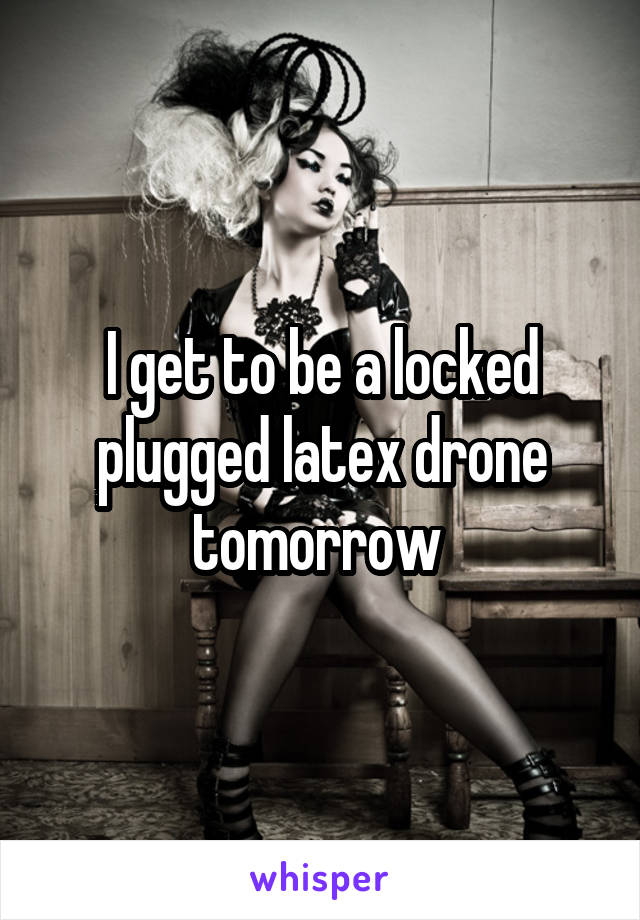 I get to be a locked plugged latex drone tomorrow 