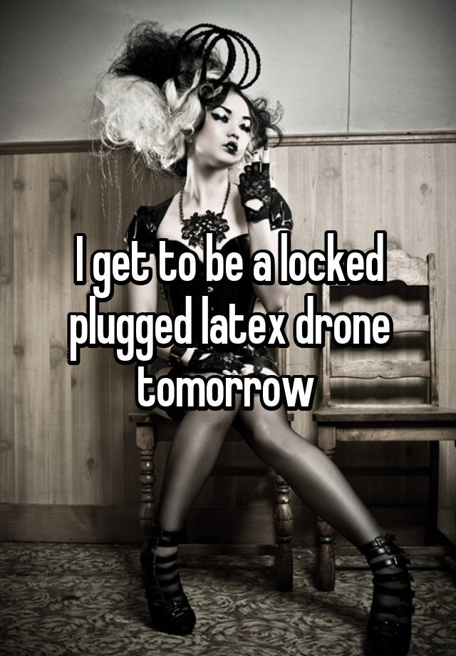 I get to be a locked plugged latex drone tomorrow 