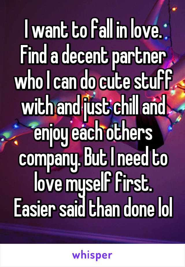 I want to fall in love. Find a decent partner who I can do cute stuff with and just chill and enjoy each others company. But I need to love myself first. Easier said than done lol 