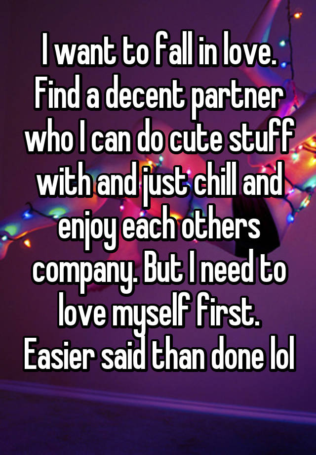 I want to fall in love. Find a decent partner who I can do cute stuff with and just chill and enjoy each others company. But I need to love myself first. Easier said than done lol 