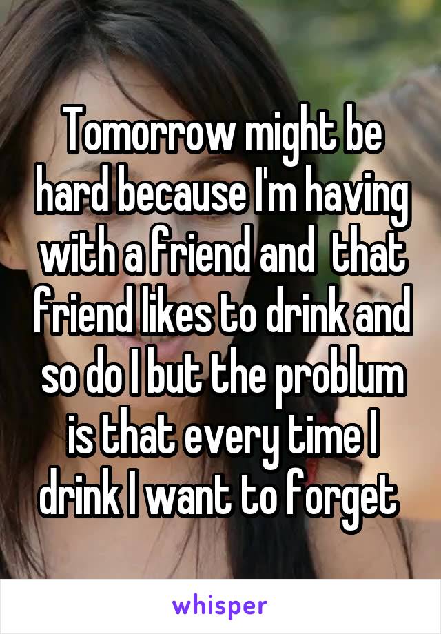 Tomorrow might be hard because I'm having with a friend and  that friend likes to drink and so do I but the problum is that every time I drink I want to forget 