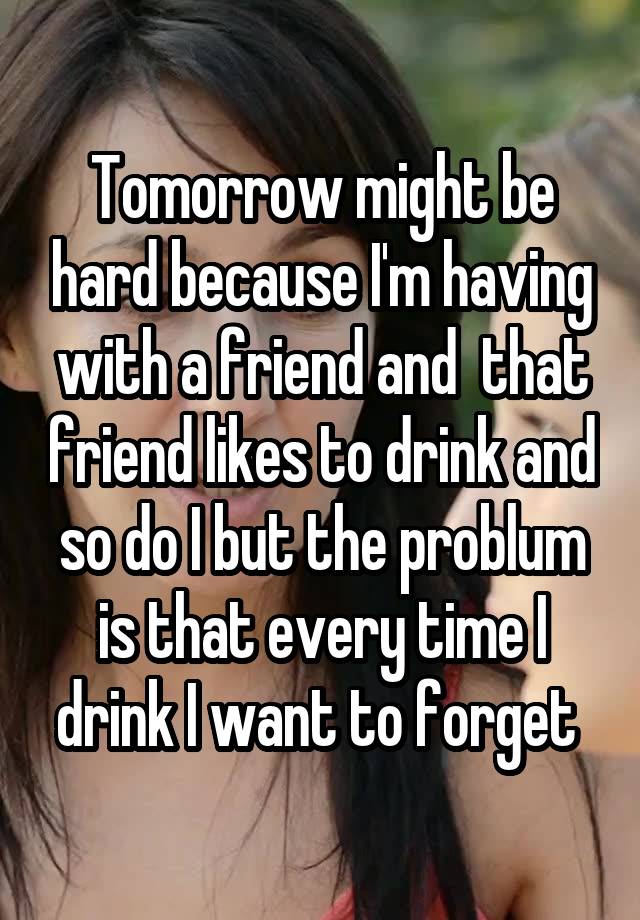 Tomorrow might be hard because I'm having with a friend and  that friend likes to drink and so do I but the problum is that every time I drink I want to forget 