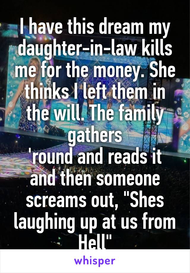 I have this dream my daughter-in-law kills me for the money. She thinks I left them in the will. The family gathers
'round and reads it and then someone screams out, "Shes laughing up at us from Hell"