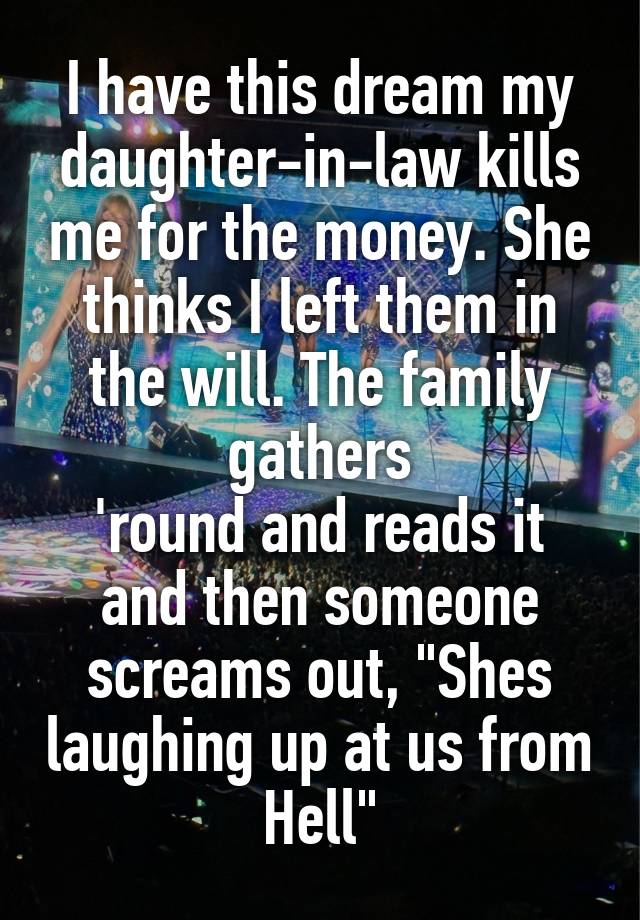 I have this dream my daughter-in-law kills me for the money. She thinks I left them in the will. The family gathers
'round and reads it and then someone screams out, "Shes laughing up at us from Hell"