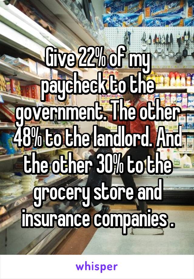 Give 22% of my paycheck to the government. The other 48% to the landlord. And the other 30% to the grocery store and insurance companies .