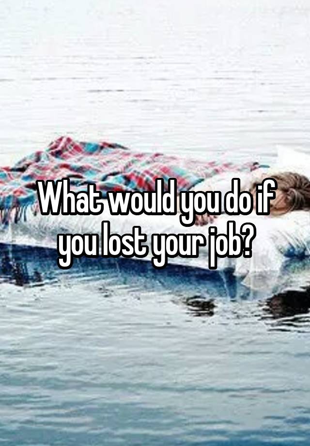 What would you do if you lost your job?