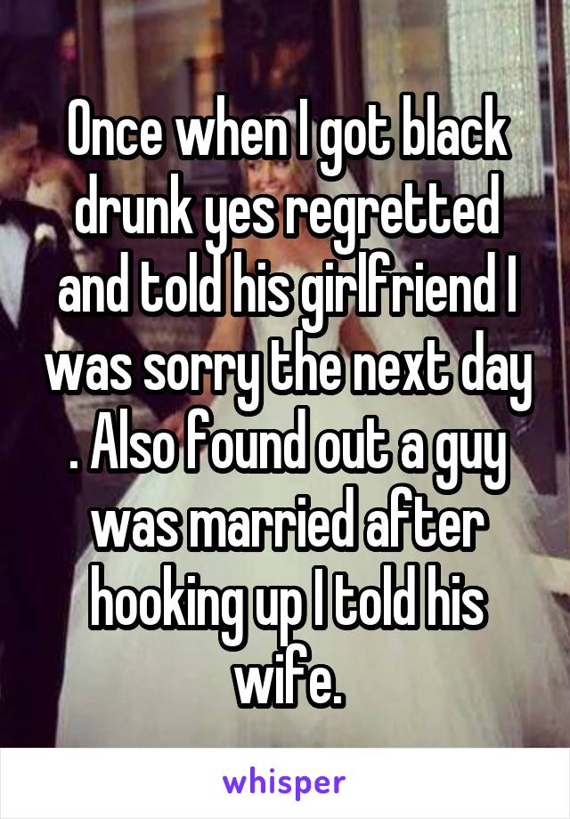 Once when I got black drunk yes regretted and told his girlfriend I was sorry the next day . Also found out a guy was married after hooking up I told his wife.