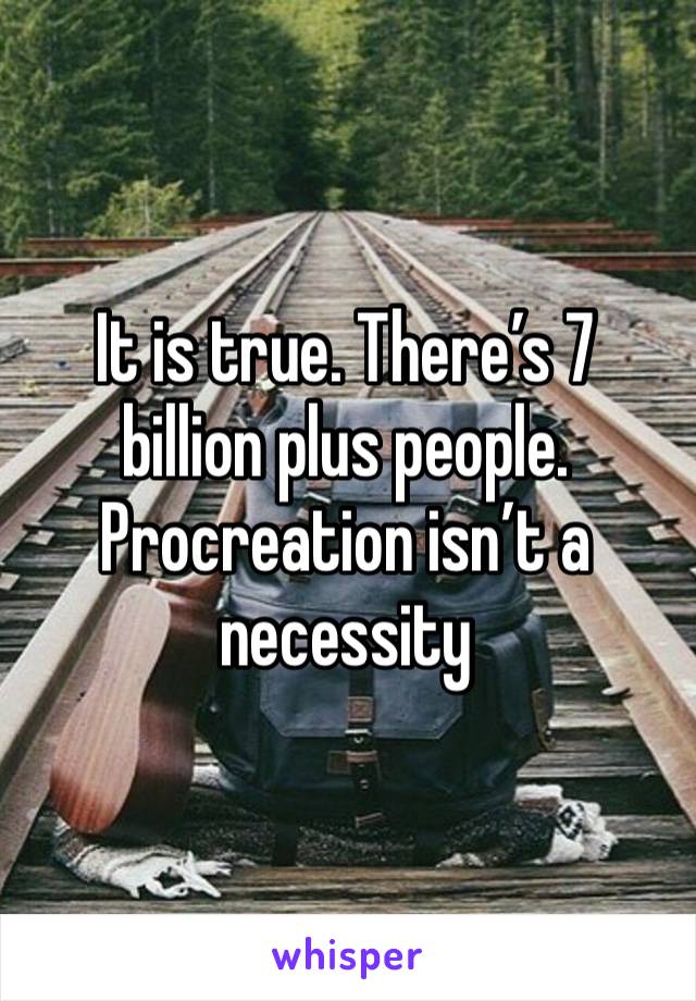 It is true. There’s 7 billion plus people. Procreation isn’t a necessity 