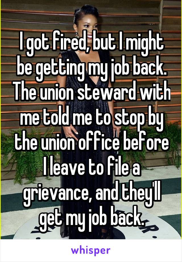 I got fired, but I might be getting my job back. The union steward with me told me to stop by the union office before I leave to file a grievance, and they'll get my job back.