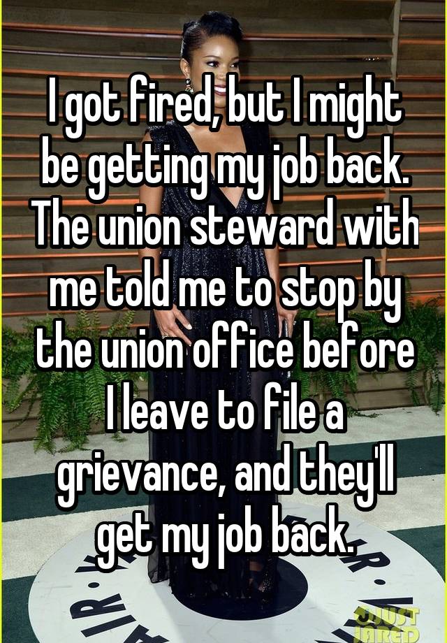 I got fired, but I might be getting my job back. The union steward with me told me to stop by the union office before I leave to file a grievance, and they'll get my job back.