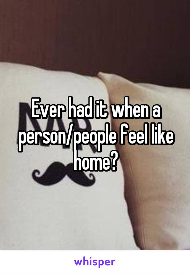 Ever had it when a person/people feel like home?