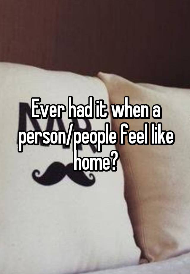 Ever had it when a person/people feel like home?