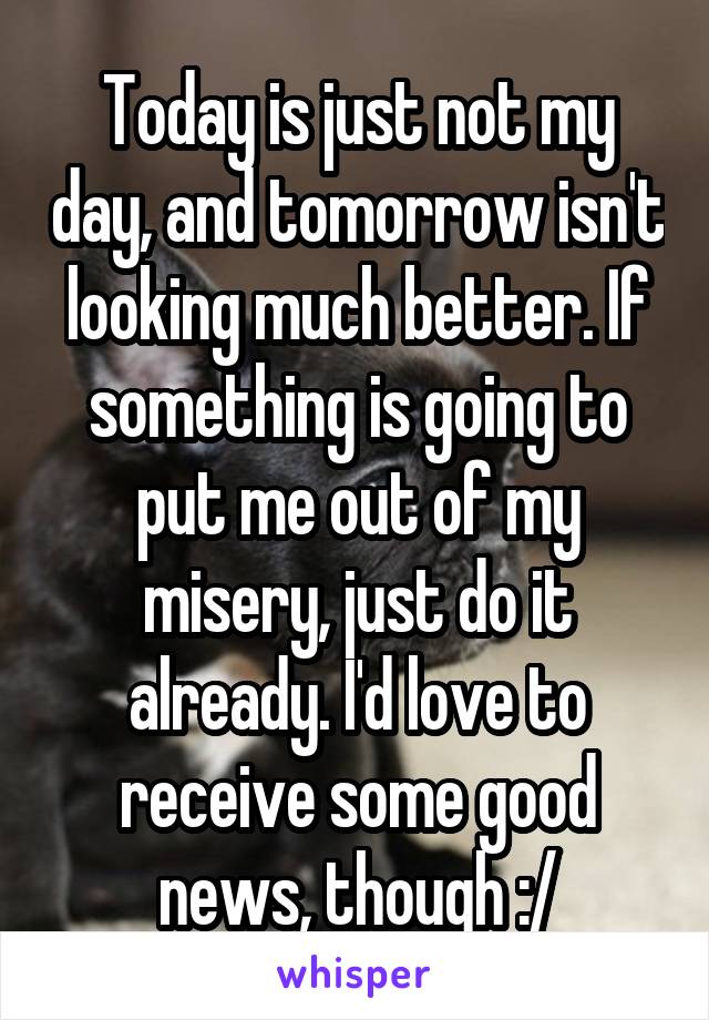 Today is just not my day, and tomorrow isn't looking much better. If something is going to put me out of my misery, just do it already. I'd love to receive some good news, though :/