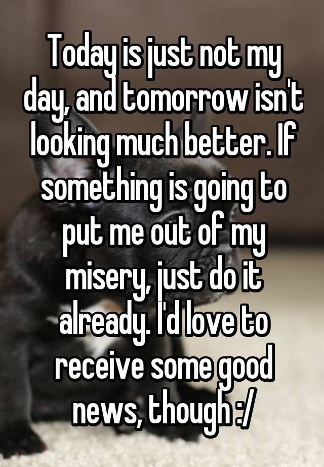 Today is just not my day, and tomorrow isn't looking much better. If something is going to put me out of my misery, just do it already. I'd love to receive some good news, though :/