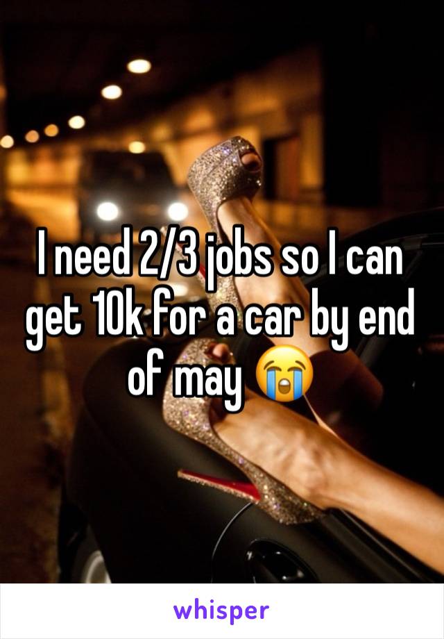 I need 2/3 jobs so I can get 10k for a car by end of may 😭