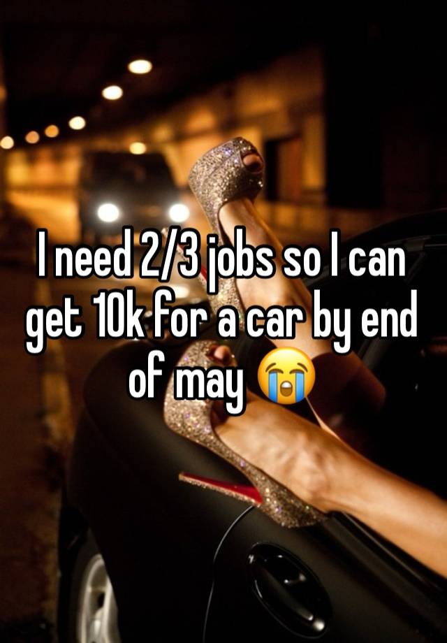 I need 2/3 jobs so I can get 10k for a car by end of may 😭