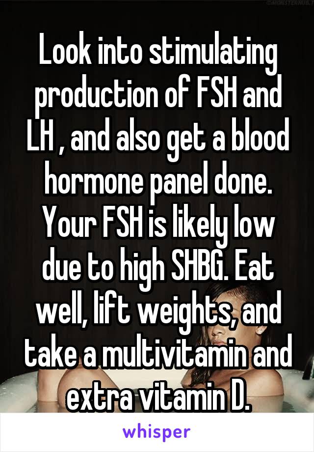 Look into stimulating production of FSH and LH , and also get a blood hormone panel done. Your FSH is likely low due to high SHBG. Eat well, lift weights, and take a multivitamin and extra vitamin D.